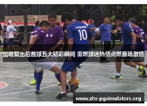 加维复出后首球五大精彩瞬间 重燃球迷热情点燃赛场激情