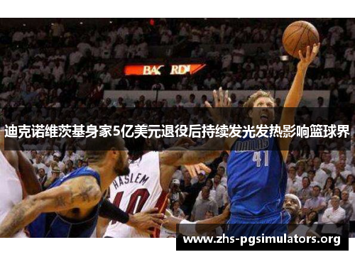 迪克诺维茨基身家5亿美元退役后持续发光发热影响篮球界