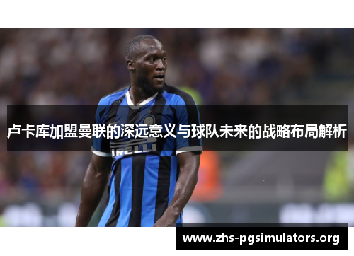 卢卡库加盟曼联的深远意义与球队未来的战略布局解析 卢卡库加盟曼联的深远意义与球队未来的战略布局解析