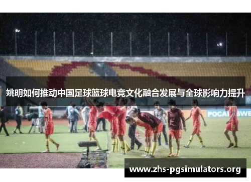 姚明如何推动中国足球篮球电竞文化融合发展与全球影响力提升 姚明如何推动中国足球篮球电竞文化融合发展与全球影响力提升